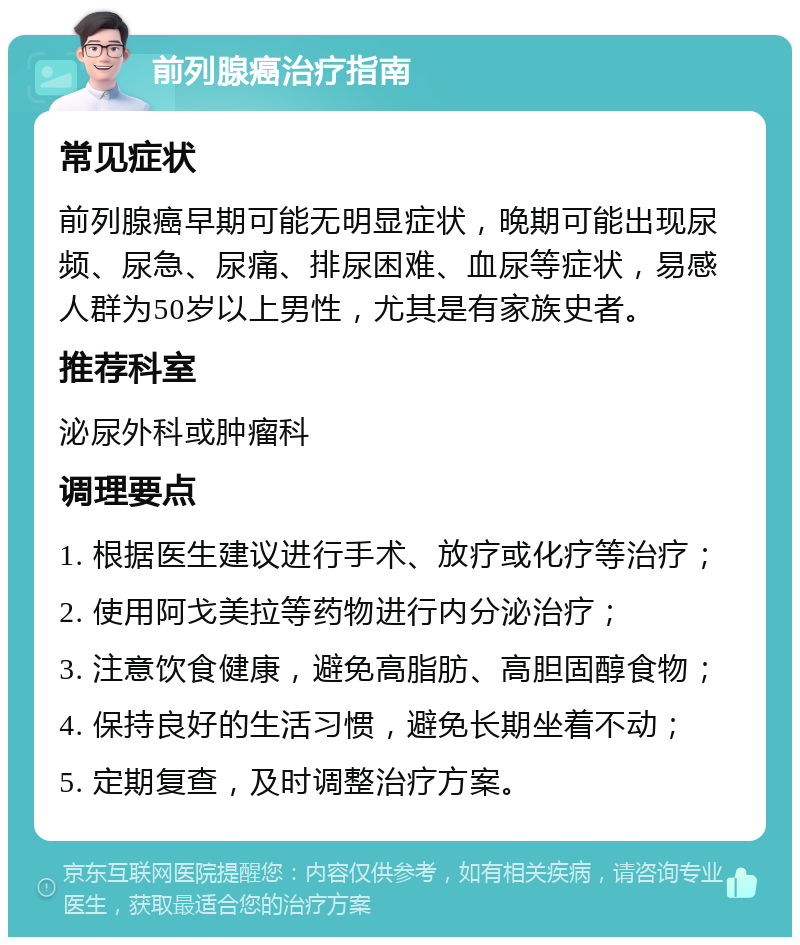 前列腺癌治疗指南 常见症状 前列腺癌早期可能无明显症状，晚期可能出现尿频、尿急、尿痛、排尿困难、血尿等症状，易感人群为50岁以上男性，尤其是有家族史者。 推荐科室 泌尿外科或肿瘤科 调理要点 1. 根据医生建议进行手术、放疗或化疗等治疗； 2. 使用阿戈美拉等药物进行内分泌治疗； 3. 注意饮食健康，避免高脂肪、高胆固醇食物； 4. 保持良好的生活习惯，避免长期坐着不动； 5. 定期复查，及时调整治疗方案。