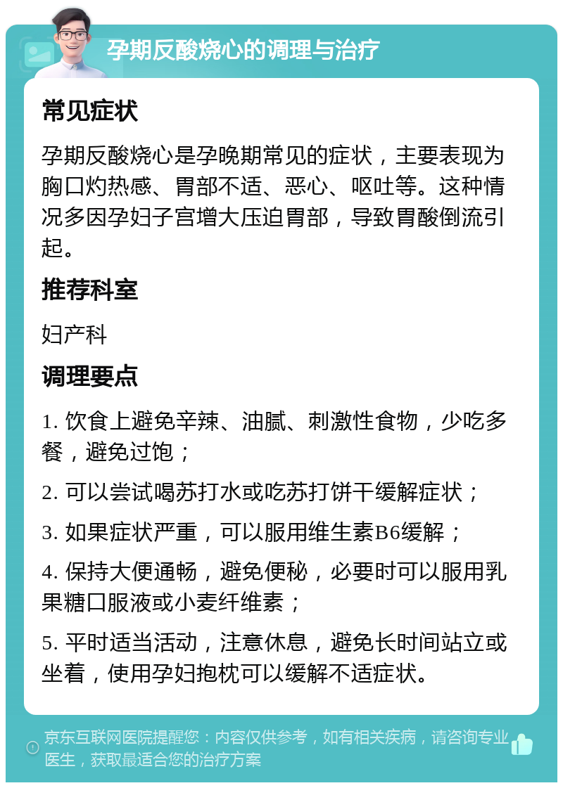 孕期反酸烧心的调理与治疗 常见症状 孕期反酸烧心是孕晚期常见的症状，主要表现为胸口灼热感、胃部不适、恶心、呕吐等。这种情况多因孕妇子宫增大压迫胃部，导致胃酸倒流引起。 推荐科室 妇产科 调理要点 1. 饮食上避免辛辣、油腻、刺激性食物，少吃多餐，避免过饱； 2. 可以尝试喝苏打水或吃苏打饼干缓解症状； 3. 如果症状严重，可以服用维生素B6缓解； 4. 保持大便通畅，避免便秘，必要时可以服用乳果糖口服液或小麦纤维素； 5. 平时适当活动，注意休息，避免长时间站立或坐着，使用孕妇抱枕可以缓解不适症状。