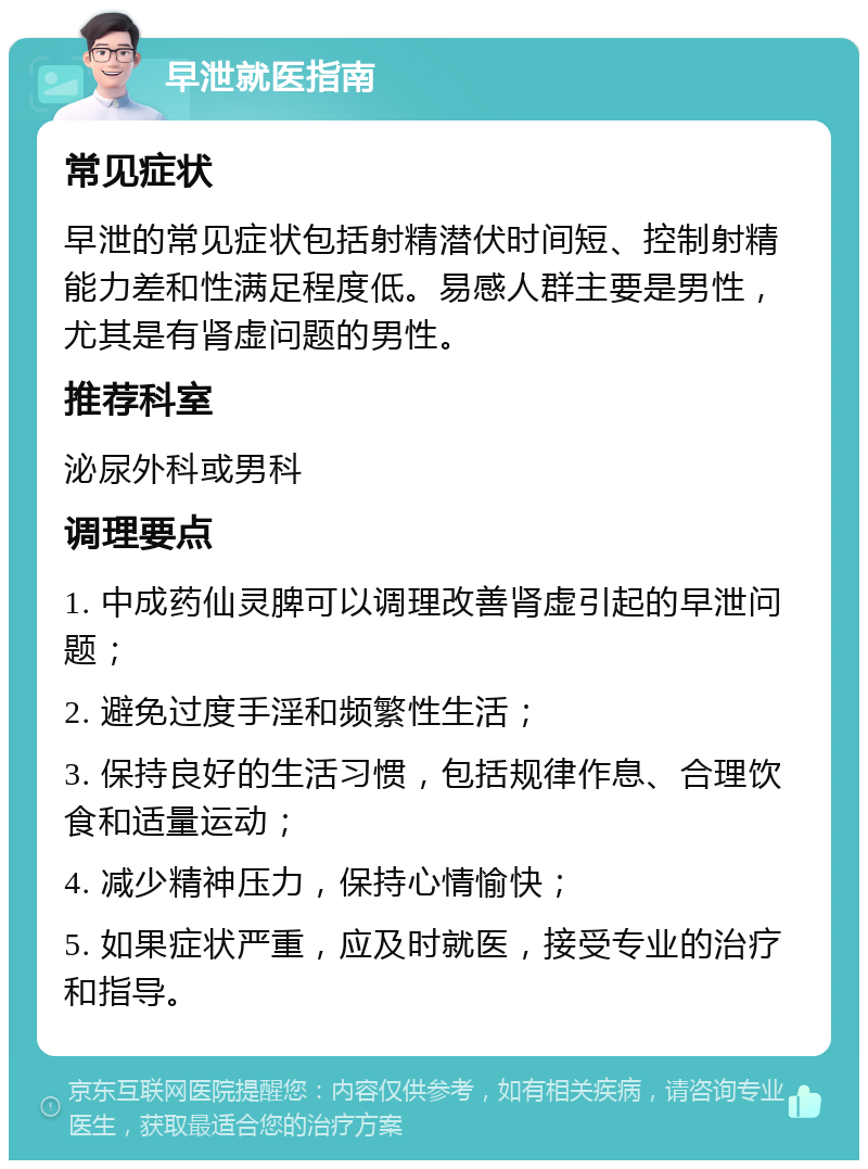 早泄就医指南 常见症状 早泄的常见症状包括射精潜伏时间短、控制射精能力差和性满足程度低。易感人群主要是男性，尤其是有肾虚问题的男性。 推荐科室 泌尿外科或男科 调理要点 1. 中成药仙灵脾可以调理改善肾虚引起的早泄问题； 2. 避免过度手淫和频繁性生活； 3. 保持良好的生活习惯，包括规律作息、合理饮食和适量运动； 4. 减少精神压力，保持心情愉快； 5. 如果症状严重，应及时就医，接受专业的治疗和指导。