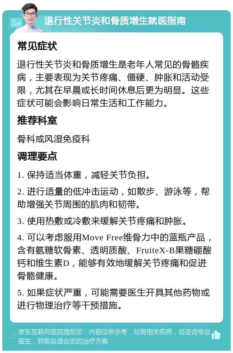 退行性关节炎和骨质增生就医指南 常见症状 退行性关节炎和骨质增生是老年人常见的骨骼疾病，主要表现为关节疼痛、僵硬、肿胀和活动受限，尤其在早晨或长时间休息后更为明显。这些症状可能会影响日常生活和工作能力。 推荐科室 骨科或风湿免疫科 调理要点 1. 保持适当体重，减轻关节负担。 2. 进行适量的低冲击运动，如散步、游泳等，帮助增强关节周围的肌肉和韧带。 3. 使用热敷或冷敷来缓解关节疼痛和肿胀。 4. 可以考虑服用Move Free维骨力中的蓝瓶产品，含有氨糖软骨素、透明质酸、FruiteX-B果糖硼酸钙和维生素D，能够有效地缓解关节疼痛和促进骨骼健康。 5. 如果症状严重，可能需要医生开具其他药物或进行物理治疗等干预措施。