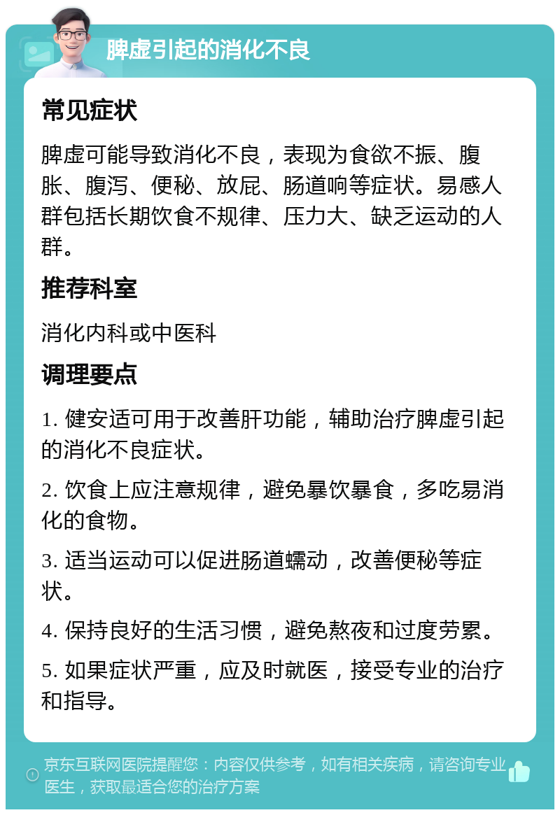 脾虚引起的消化不良 常见症状 脾虚可能导致消化不良，表现为食欲不振、腹胀、腹泻、便秘、放屁、肠道响等症状。易感人群包括长期饮食不规律、压力大、缺乏运动的人群。 推荐科室 消化内科或中医科 调理要点 1. 健安适可用于改善肝功能，辅助治疗脾虚引起的消化不良症状。 2. 饮食上应注意规律，避免暴饮暴食，多吃易消化的食物。 3. 适当运动可以促进肠道蠕动，改善便秘等症状。 4. 保持良好的生活习惯，避免熬夜和过度劳累。 5. 如果症状严重，应及时就医，接受专业的治疗和指导。