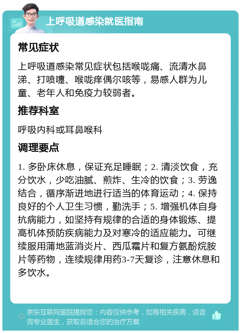 上呼吸道感染就医指南 常见症状 上呼吸道感染常见症状包括喉咙痛、流清水鼻涕、打喷嚏、喉咙痒偶尔咳等，易感人群为儿童、老年人和免疫力较弱者。 推荐科室 呼吸内科或耳鼻喉科 调理要点 1. 多卧床休息，保证充足睡眠；2. 清淡饮食，充分饮水，少吃油腻、煎炸、生冷的饮食；3. 劳逸结合，循序渐进地进行适当的体育运动；4. 保持良好的个人卫生习惯，勤洗手；5. 增强机体自身抗病能力，如坚持有规律的合适的身体锻炼、提高机体预防疾病能力及对寒冷的适应能力。可继续服用蒲地蓝消炎片、西瓜霜片和复方氨酚烷胺片等药物，连续规律用药3-7天复诊，注意休息和多饮水。