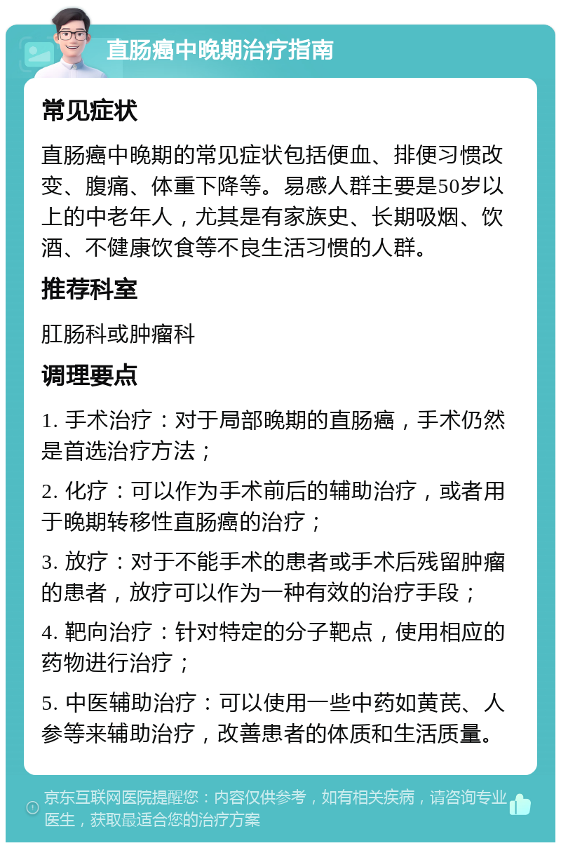 直肠癌中晚期治疗指南 常见症状 直肠癌中晚期的常见症状包括便血、排便习惯改变、腹痛、体重下降等。易感人群主要是50岁以上的中老年人，尤其是有家族史、长期吸烟、饮酒、不健康饮食等不良生活习惯的人群。 推荐科室 肛肠科或肿瘤科 调理要点 1. 手术治疗：对于局部晚期的直肠癌，手术仍然是首选治疗方法； 2. 化疗：可以作为手术前后的辅助治疗，或者用于晚期转移性直肠癌的治疗； 3. 放疗：对于不能手术的患者或手术后残留肿瘤的患者，放疗可以作为一种有效的治疗手段； 4. 靶向治疗：针对特定的分子靶点，使用相应的药物进行治疗； 5. 中医辅助治疗：可以使用一些中药如黄芪、人参等来辅助治疗，改善患者的体质和生活质量。