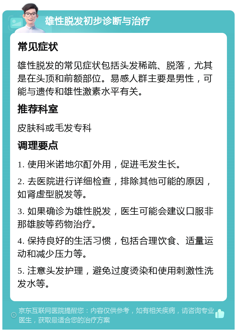 雄性脱发初步诊断与治疗 常见症状 雄性脱发的常见症状包括头发稀疏、脱落，尤其是在头顶和前额部位。易感人群主要是男性，可能与遗传和雄性激素水平有关。 推荐科室 皮肤科或毛发专科 调理要点 1. 使用米诺地尔酊外用，促进毛发生长。 2. 去医院进行详细检查，排除其他可能的原因，如肾虚型脱发等。 3. 如果确诊为雄性脱发，医生可能会建议口服非那雄胺等药物治疗。 4. 保持良好的生活习惯，包括合理饮食、适量运动和减少压力等。 5. 注意头发护理，避免过度烫染和使用刺激性洗发水等。