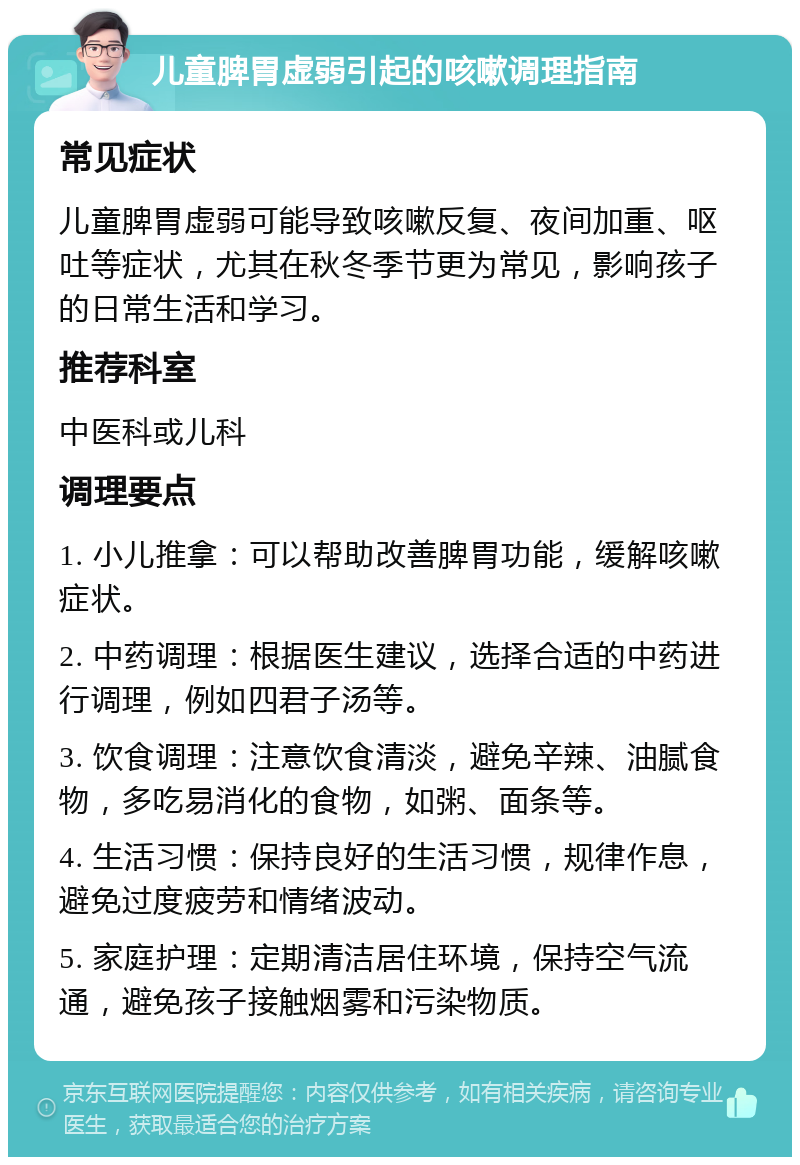 儿童脾胃虚弱引起的咳嗽调理指南 常见症状 儿童脾胃虚弱可能导致咳嗽反复、夜间加重、呕吐等症状，尤其在秋冬季节更为常见，影响孩子的日常生活和学习。 推荐科室 中医科或儿科 调理要点 1. 小儿推拿：可以帮助改善脾胃功能，缓解咳嗽症状。 2. 中药调理：根据医生建议，选择合适的中药进行调理，例如四君子汤等。 3. 饮食调理：注意饮食清淡，避免辛辣、油腻食物，多吃易消化的食物，如粥、面条等。 4. 生活习惯：保持良好的生活习惯，规律作息，避免过度疲劳和情绪波动。 5. 家庭护理：定期清洁居住环境，保持空气流通，避免孩子接触烟雾和污染物质。