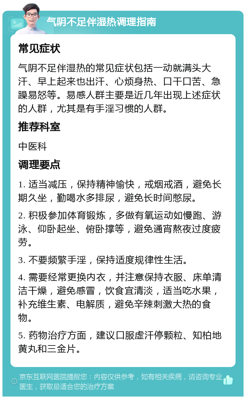 气阴不足伴湿热调理指南 常见症状 气阴不足伴湿热的常见症状包括一动就满头大汗、早上起来也出汗、心烦身热、口干口苦、急躁易怒等。易感人群主要是近几年出现上述症状的人群，尤其是有手淫习惯的人群。 推荐科室 中医科 调理要点 1. 适当减压，保持精神愉快，戒烟戒酒，避免长期久坐，勤喝水多排尿，避免长时间憋尿。 2. 积极参加体育锻炼，多做有氧运动如慢跑、游泳、仰卧起坐、俯卧撑等，避免通宵熬夜过度疲劳。 3. 不要频繁手淫，保持适度规律性生活。 4. 需要经常更换内衣，并注意保持衣服、床单清洁干燥，避免感冒，饮食宜清淡，适当吃水果，补充维生素、电解质，避免辛辣刺激大热的食物。 5. 药物治疗方面，建议口服虚汗停颗粒、知柏地黄丸和三金片。