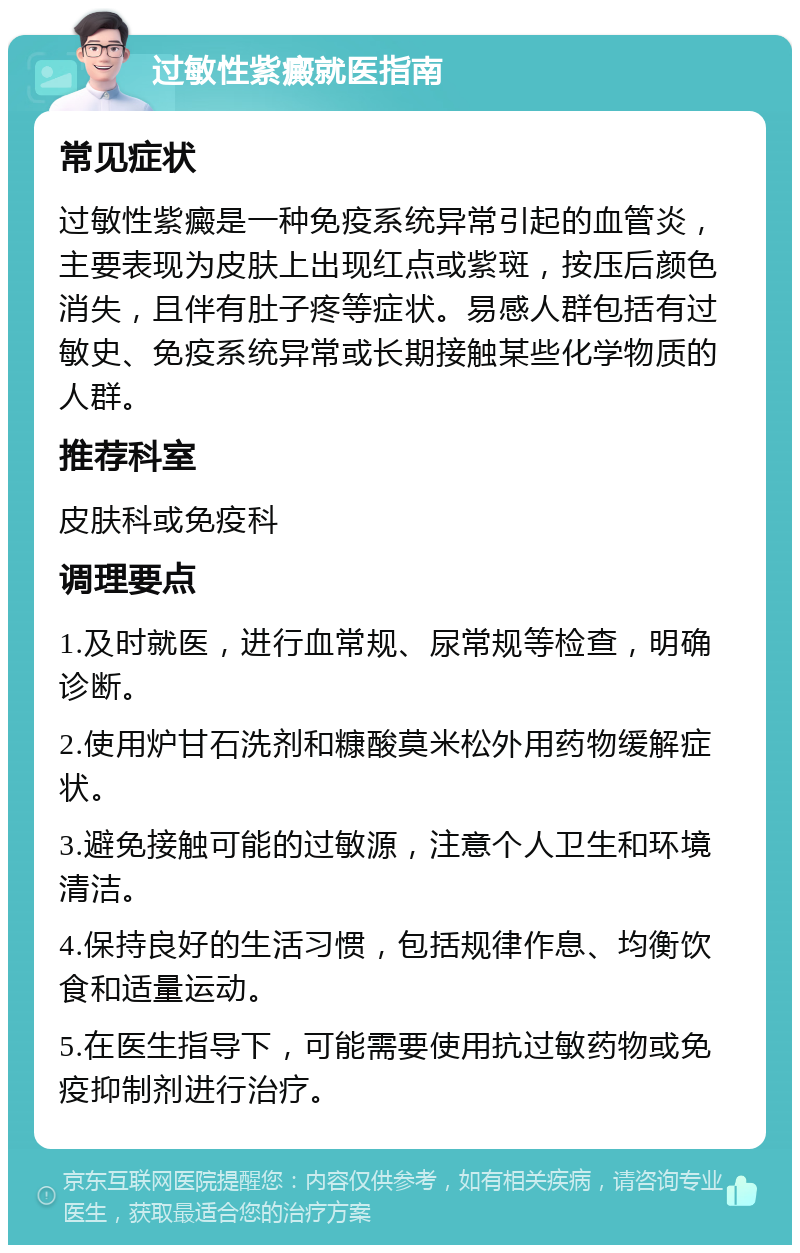 过敏性紫癜就医指南 常见症状 过敏性紫癜是一种免疫系统异常引起的血管炎，主要表现为皮肤上出现红点或紫斑，按压后颜色消失，且伴有肚子疼等症状。易感人群包括有过敏史、免疫系统异常或长期接触某些化学物质的人群。 推荐科室 皮肤科或免疫科 调理要点 1.及时就医，进行血常规、尿常规等检查，明确诊断。 2.使用炉甘石洗剂和糠酸莫米松外用药物缓解症状。 3.避免接触可能的过敏源，注意个人卫生和环境清洁。 4.保持良好的生活习惯，包括规律作息、均衡饮食和适量运动。 5.在医生指导下，可能需要使用抗过敏药物或免疫抑制剂进行治疗。