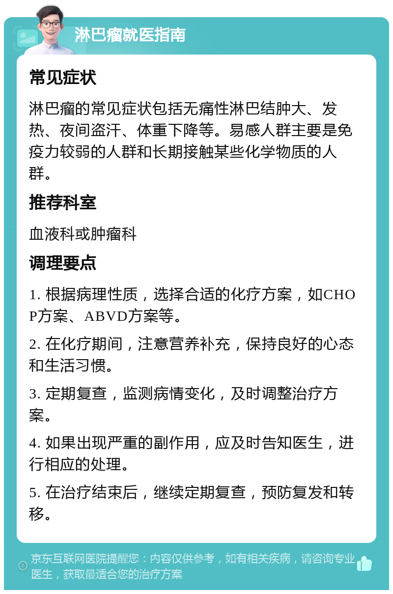 淋巴瘤就医指南 常见症状 淋巴瘤的常见症状包括无痛性淋巴结肿大、发热、夜间盗汗、体重下降等。易感人群主要是免疫力较弱的人群和长期接触某些化学物质的人群。 推荐科室 血液科或肿瘤科 调理要点 1. 根据病理性质，选择合适的化疗方案，如CHOP方案、ABVD方案等。 2. 在化疗期间，注意营养补充，保持良好的心态和生活习惯。 3. 定期复查，监测病情变化，及时调整治疗方案。 4. 如果出现严重的副作用，应及时告知医生，进行相应的处理。 5. 在治疗结束后，继续定期复查，预防复发和转移。