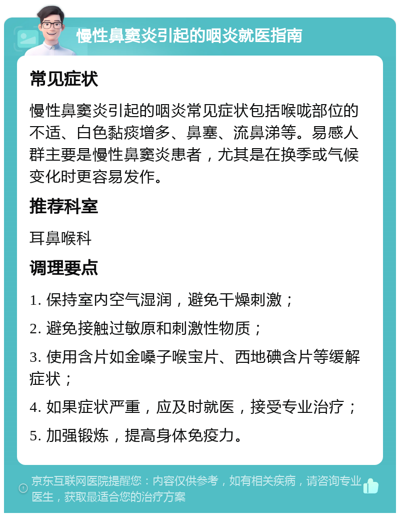 慢性鼻窦炎引起的咽炎就医指南 常见症状 慢性鼻窦炎引起的咽炎常见症状包括喉咙部位的不适、白色黏痰增多、鼻塞、流鼻涕等。易感人群主要是慢性鼻窦炎患者，尤其是在换季或气候变化时更容易发作。 推荐科室 耳鼻喉科 调理要点 1. 保持室内空气湿润，避免干燥刺激； 2. 避免接触过敏原和刺激性物质； 3. 使用含片如金嗓子喉宝片、西地碘含片等缓解症状； 4. 如果症状严重，应及时就医，接受专业治疗； 5. 加强锻炼，提高身体免疫力。