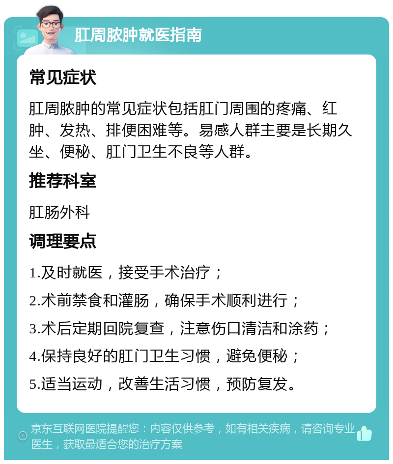 肛周脓肿就医指南 常见症状 肛周脓肿的常见症状包括肛门周围的疼痛、红肿、发热、排便困难等。易感人群主要是长期久坐、便秘、肛门卫生不良等人群。 推荐科室 肛肠外科 调理要点 1.及时就医，接受手术治疗； 2.术前禁食和灌肠，确保手术顺利进行； 3.术后定期回院复查，注意伤口清洁和涂药； 4.保持良好的肛门卫生习惯，避免便秘； 5.适当运动，改善生活习惯，预防复发。