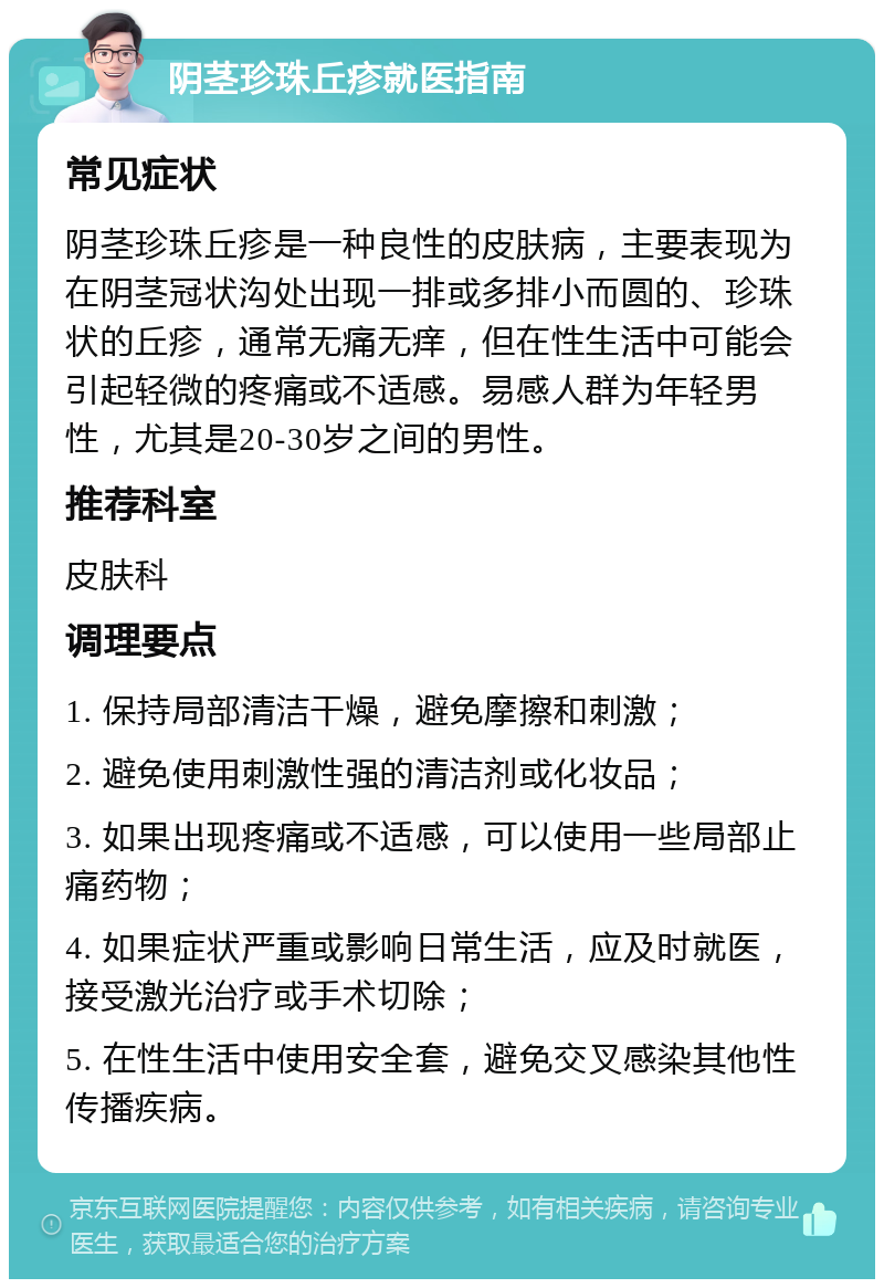 阴茎珍珠丘疹就医指南 常见症状 阴茎珍珠丘疹是一种良性的皮肤病，主要表现为在阴茎冠状沟处出现一排或多排小而圆的、珍珠状的丘疹，通常无痛无痒，但在性生活中可能会引起轻微的疼痛或不适感。易感人群为年轻男性，尤其是20-30岁之间的男性。 推荐科室 皮肤科 调理要点 1. 保持局部清洁干燥，避免摩擦和刺激； 2. 避免使用刺激性强的清洁剂或化妆品； 3. 如果出现疼痛或不适感，可以使用一些局部止痛药物； 4. 如果症状严重或影响日常生活，应及时就医，接受激光治疗或手术切除； 5. 在性生活中使用安全套，避免交叉感染其他性传播疾病。