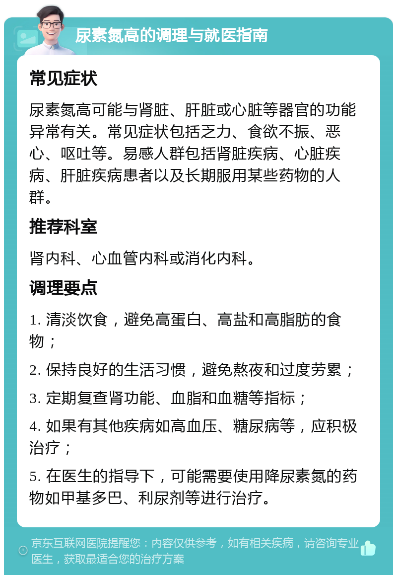 尿素氮高的调理与就医指南 常见症状 尿素氮高可能与肾脏、肝脏或心脏等器官的功能异常有关。常见症状包括乏力、食欲不振、恶心、呕吐等。易感人群包括肾脏疾病、心脏疾病、肝脏疾病患者以及长期服用某些药物的人群。 推荐科室 肾内科、心血管内科或消化内科。 调理要点 1. 清淡饮食，避免高蛋白、高盐和高脂肪的食物； 2. 保持良好的生活习惯，避免熬夜和过度劳累； 3. 定期复查肾功能、血脂和血糖等指标； 4. 如果有其他疾病如高血压、糖尿病等，应积极治疗； 5. 在医生的指导下，可能需要使用降尿素氮的药物如甲基多巴、利尿剂等进行治疗。