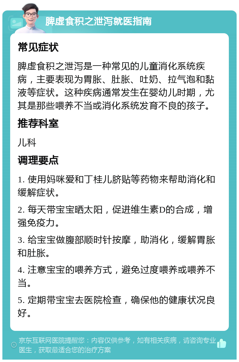 脾虚食积之泄泻就医指南 常见症状 脾虚食积之泄泻是一种常见的儿童消化系统疾病，主要表现为胃胀、肚胀、吐奶、拉气泡和黏液等症状。这种疾病通常发生在婴幼儿时期，尤其是那些喂养不当或消化系统发育不良的孩子。 推荐科室 儿科 调理要点 1. 使用妈咪爱和丁桂儿脐贴等药物来帮助消化和缓解症状。 2. 每天带宝宝晒太阳，促进维生素D的合成，增强免疫力。 3. 给宝宝做腹部顺时针按摩，助消化，缓解胃胀和肚胀。 4. 注意宝宝的喂养方式，避免过度喂养或喂养不当。 5. 定期带宝宝去医院检查，确保他的健康状况良好。