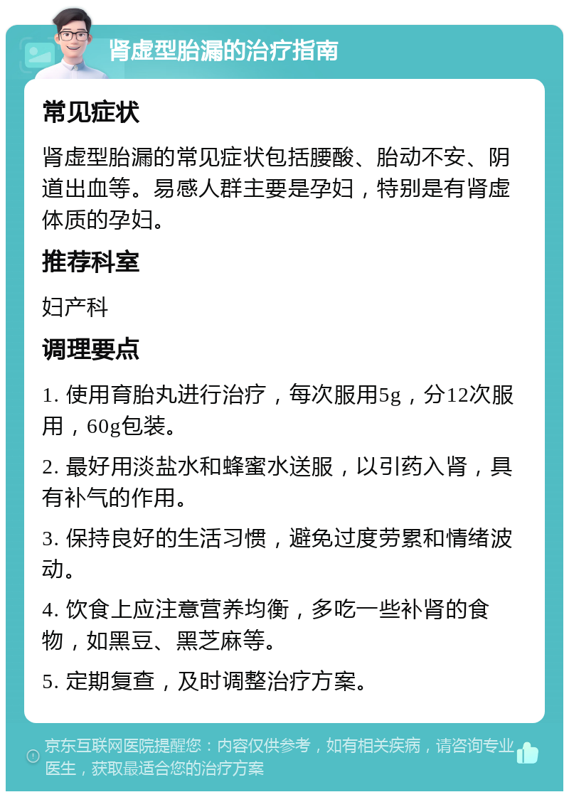 肾虚型胎漏的治疗指南 常见症状 肾虚型胎漏的常见症状包括腰酸、胎动不安、阴道出血等。易感人群主要是孕妇，特别是有肾虚体质的孕妇。 推荐科室 妇产科 调理要点 1. 使用育胎丸进行治疗，每次服用5g，分12次服用，60g包装。 2. 最好用淡盐水和蜂蜜水送服，以引药入肾，具有补气的作用。 3. 保持良好的生活习惯，避免过度劳累和情绪波动。 4. 饮食上应注意营养均衡，多吃一些补肾的食物，如黑豆、黑芝麻等。 5. 定期复查，及时调整治疗方案。