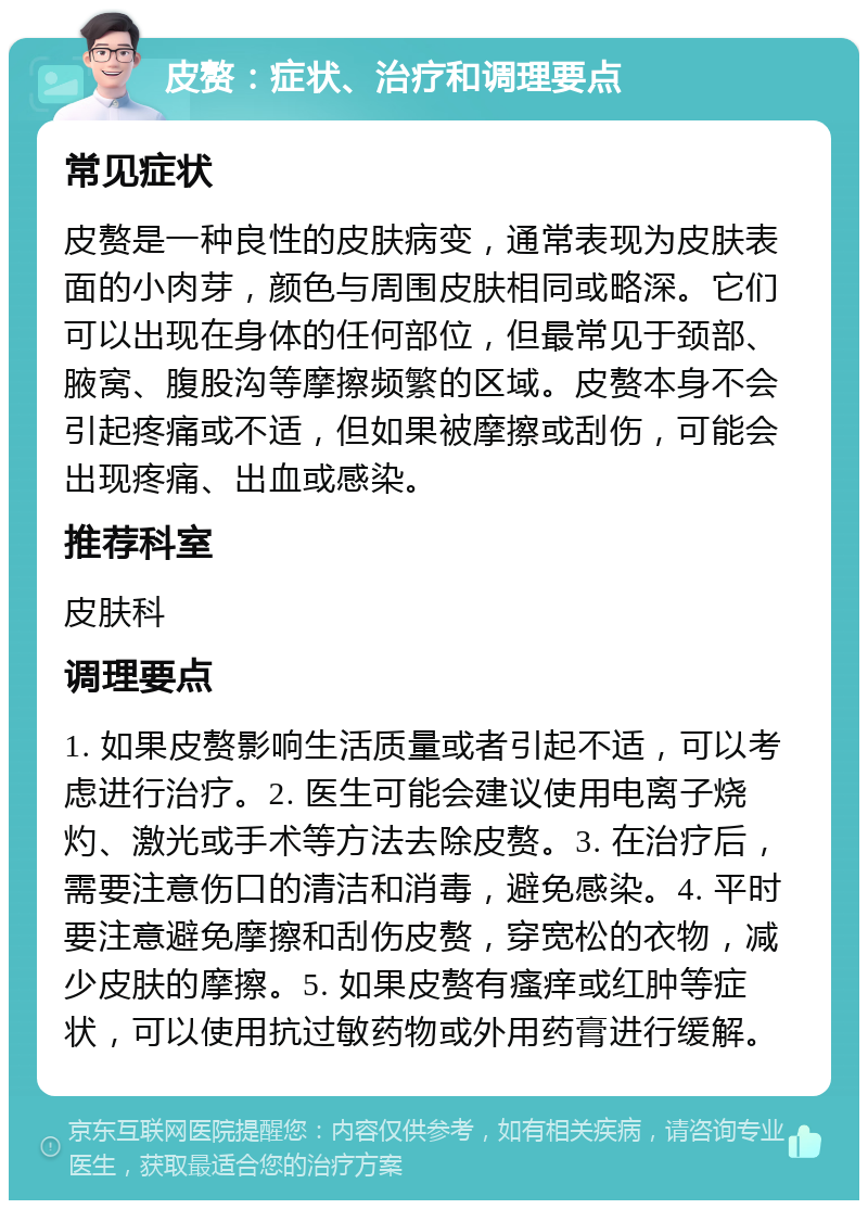 皮赘：症状、治疗和调理要点 常见症状 皮赘是一种良性的皮肤病变，通常表现为皮肤表面的小肉芽，颜色与周围皮肤相同或略深。它们可以出现在身体的任何部位，但最常见于颈部、腋窝、腹股沟等摩擦频繁的区域。皮赘本身不会引起疼痛或不适，但如果被摩擦或刮伤，可能会出现疼痛、出血或感染。 推荐科室 皮肤科 调理要点 1. 如果皮赘影响生活质量或者引起不适，可以考虑进行治疗。2. 医生可能会建议使用电离子烧灼、激光或手术等方法去除皮赘。3. 在治疗后，需要注意伤口的清洁和消毒，避免感染。4. 平时要注意避免摩擦和刮伤皮赘，穿宽松的衣物，减少皮肤的摩擦。5. 如果皮赘有瘙痒或红肿等症状，可以使用抗过敏药物或外用药膏进行缓解。