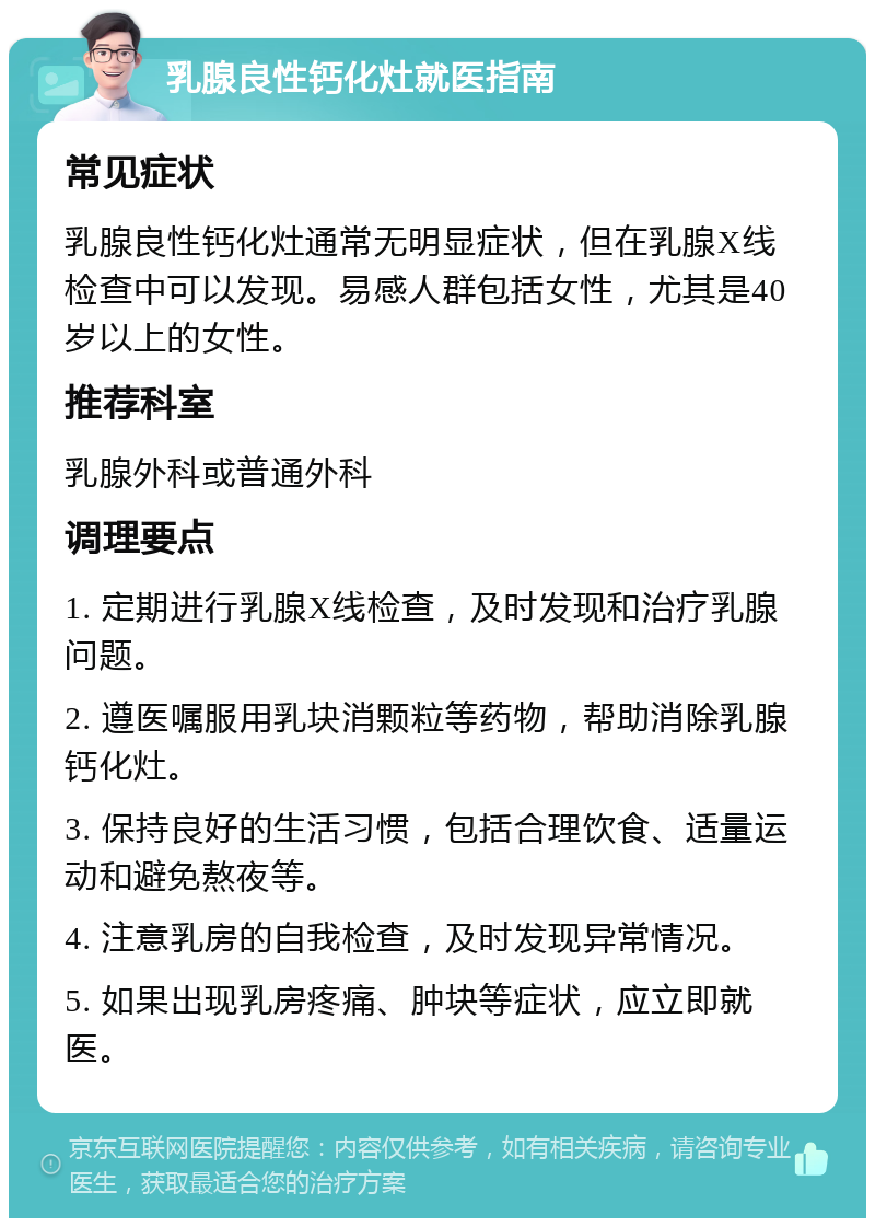 乳腺良性钙化灶就医指南 常见症状 乳腺良性钙化灶通常无明显症状，但在乳腺X线检查中可以发现。易感人群包括女性，尤其是40岁以上的女性。 推荐科室 乳腺外科或普通外科 调理要点 1. 定期进行乳腺X线检查，及时发现和治疗乳腺问题。 2. 遵医嘱服用乳块消颗粒等药物，帮助消除乳腺钙化灶。 3. 保持良好的生活习惯，包括合理饮食、适量运动和避免熬夜等。 4. 注意乳房的自我检查，及时发现异常情况。 5. 如果出现乳房疼痛、肿块等症状，应立即就医。