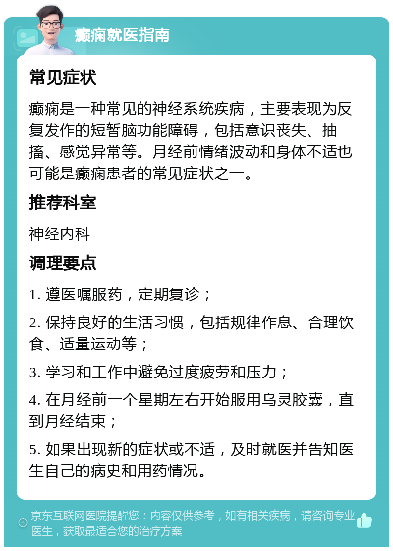 癫痫就医指南 常见症状 癫痫是一种常见的神经系统疾病，主要表现为反复发作的短暂脑功能障碍，包括意识丧失、抽搐、感觉异常等。月经前情绪波动和身体不适也可能是癫痫患者的常见症状之一。 推荐科室 神经内科 调理要点 1. 遵医嘱服药，定期复诊； 2. 保持良好的生活习惯，包括规律作息、合理饮食、适量运动等； 3. 学习和工作中避免过度疲劳和压力； 4. 在月经前一个星期左右开始服用乌灵胶囊，直到月经结束； 5. 如果出现新的症状或不适，及时就医并告知医生自己的病史和用药情况。