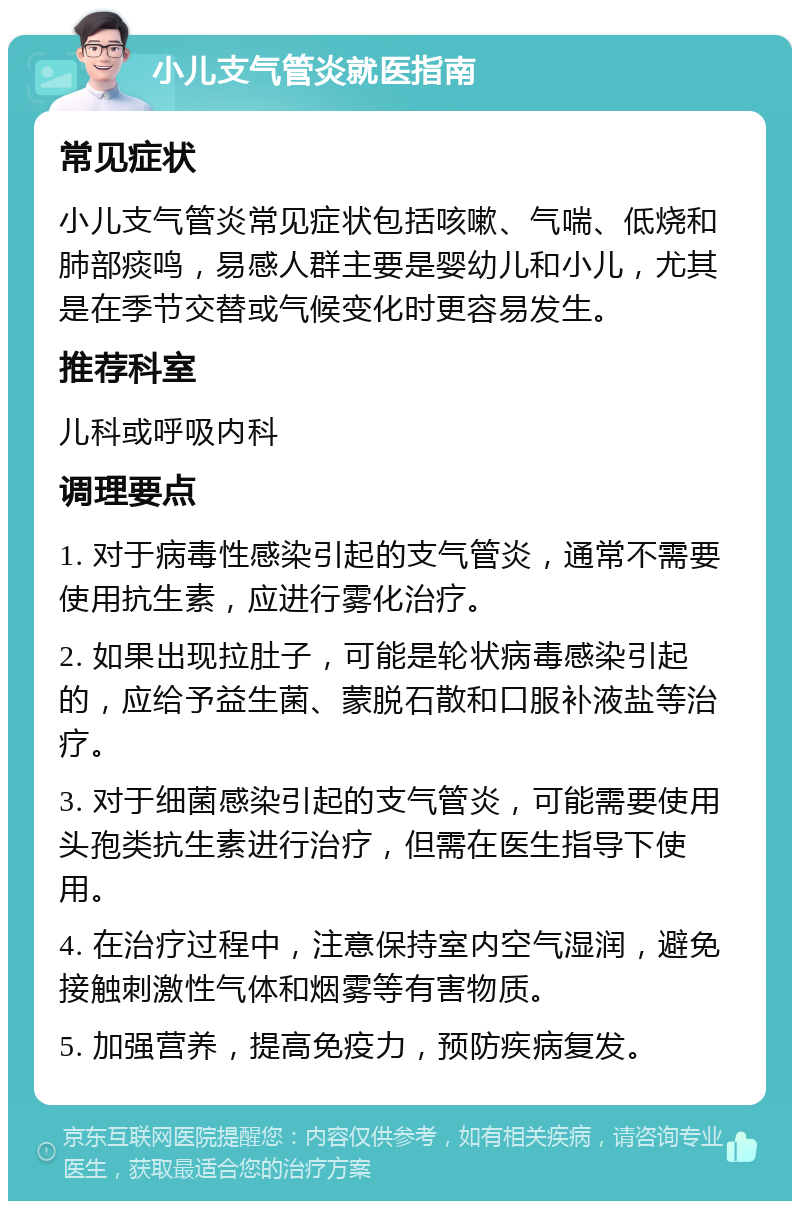 小儿支气管炎就医指南 常见症状 小儿支气管炎常见症状包括咳嗽、气喘、低烧和肺部痰鸣，易感人群主要是婴幼儿和小儿，尤其是在季节交替或气候变化时更容易发生。 推荐科室 儿科或呼吸内科 调理要点 1. 对于病毒性感染引起的支气管炎，通常不需要使用抗生素，应进行雾化治疗。 2. 如果出现拉肚子，可能是轮状病毒感染引起的，应给予益生菌、蒙脱石散和口服补液盐等治疗。 3. 对于细菌感染引起的支气管炎，可能需要使用头孢类抗生素进行治疗，但需在医生指导下使用。 4. 在治疗过程中，注意保持室内空气湿润，避免接触刺激性气体和烟雾等有害物质。 5. 加强营养，提高免疫力，预防疾病复发。