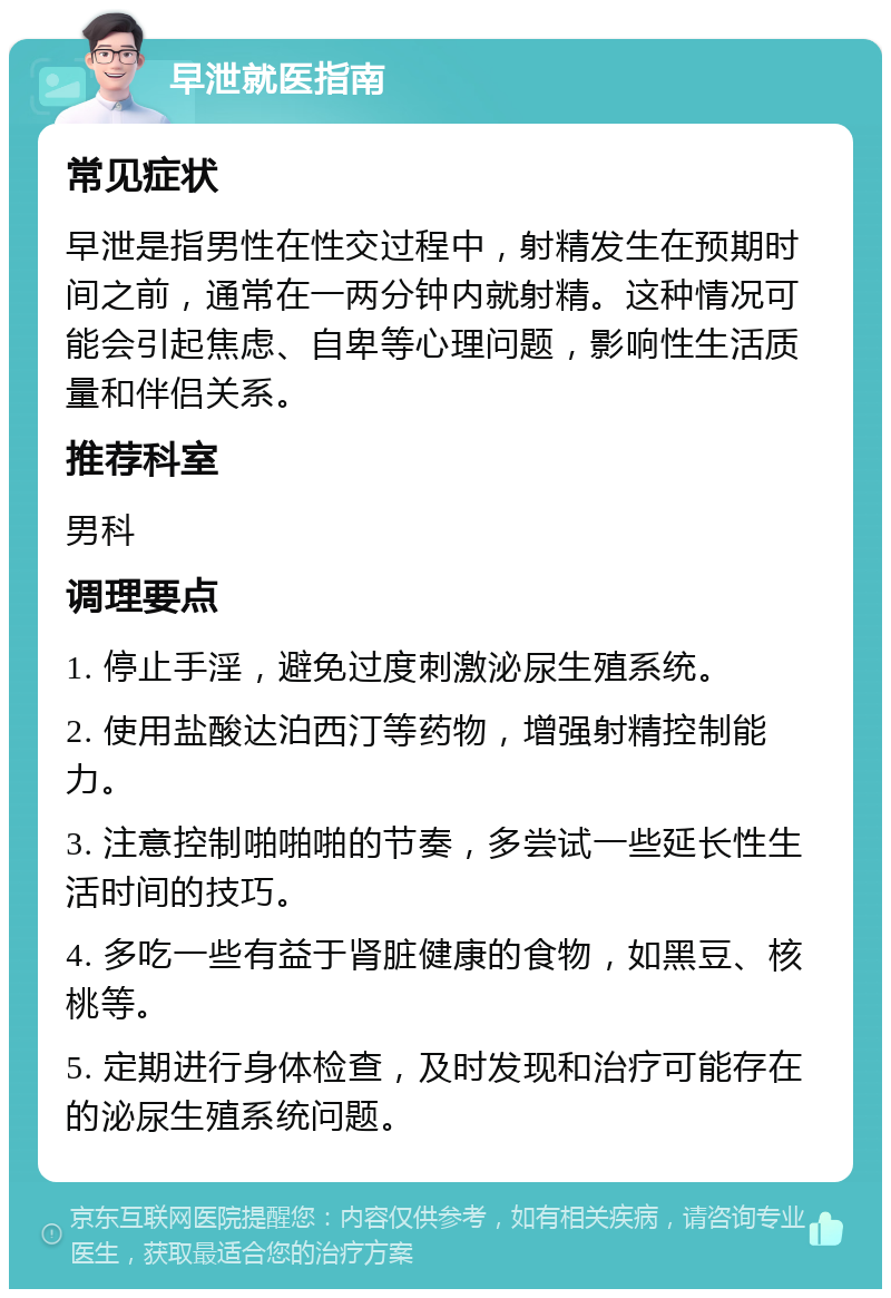 早泄就医指南 常见症状 早泄是指男性在性交过程中，射精发生在预期时间之前，通常在一两分钟内就射精。这种情况可能会引起焦虑、自卑等心理问题，影响性生活质量和伴侣关系。 推荐科室 男科 调理要点 1. 停止手淫，避免过度刺激泌尿生殖系统。 2. 使用盐酸达泊西汀等药物，增强射精控制能力。 3. 注意控制啪啪啪的节奏，多尝试一些延长性生活时间的技巧。 4. 多吃一些有益于肾脏健康的食物，如黑豆、核桃等。 5. 定期进行身体检查，及时发现和治疗可能存在的泌尿生殖系统问题。