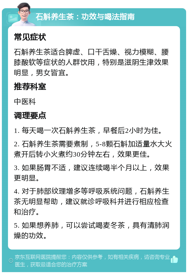 石斛养生茶：功效与喝法指南 常见症状 石斛养生茶适合脾虚、口干舌燥、视力模糊、腰膝酸软等症状的人群饮用，特别是滋阴生津效果明显，男女皆宜。 推荐科室 中医科 调理要点 1. 每天喝一次石斛养生茶，早餐后2小时为佳。 2. 石斛养生茶需要煮制，5-8颗石斛加适量水大火煮开后转小火煮约30分钟左右，效果更佳。 3. 如果肠胃不适，建议连续喝半个月以上，效果更明显。 4. 对于肺部纹理增多等呼吸系统问题，石斛养生茶无明显帮助，建议就诊呼吸科并进行相应检查和治疗。 5. 如果想养肺，可以尝试喝麦冬茶，具有清肺润燥的功效。