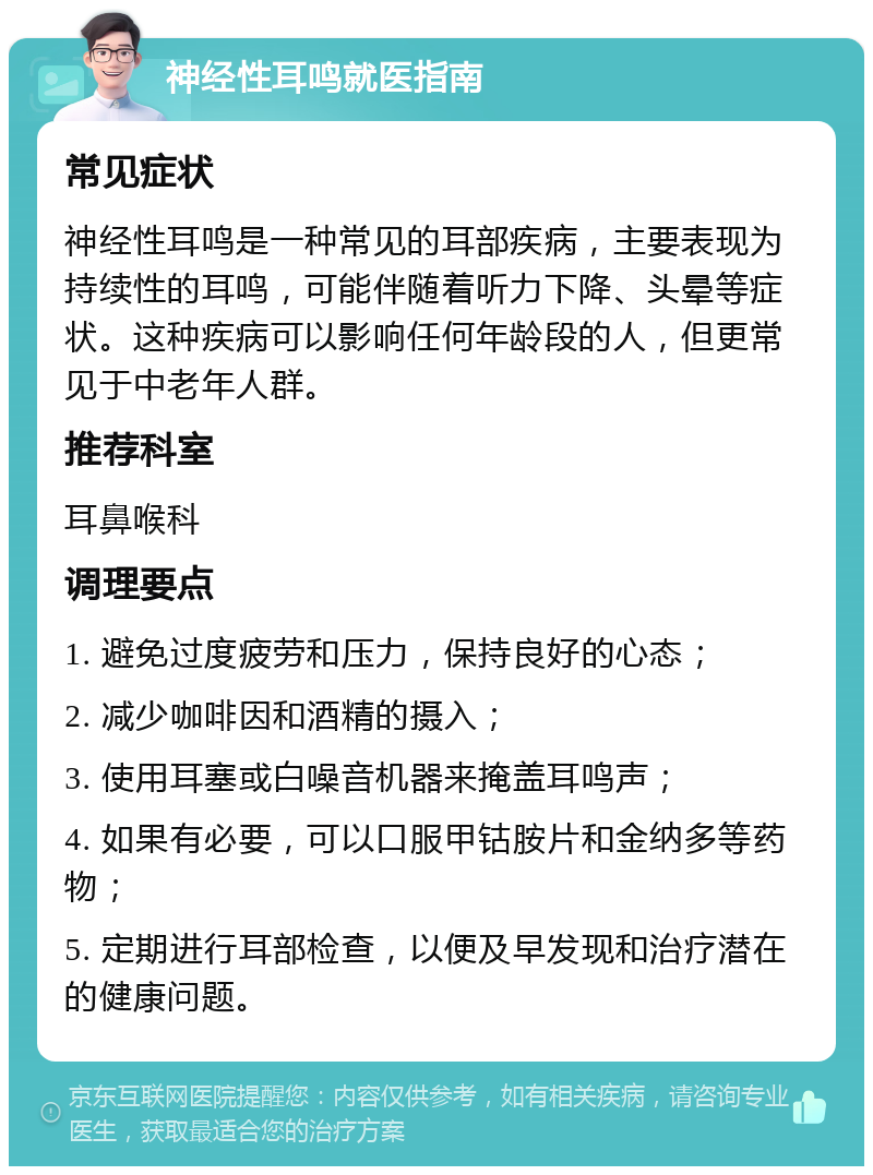 神经性耳鸣就医指南 常见症状 神经性耳鸣是一种常见的耳部疾病，主要表现为持续性的耳鸣，可能伴随着听力下降、头晕等症状。这种疾病可以影响任何年龄段的人，但更常见于中老年人群。 推荐科室 耳鼻喉科 调理要点 1. 避免过度疲劳和压力，保持良好的心态； 2. 减少咖啡因和酒精的摄入； 3. 使用耳塞或白噪音机器来掩盖耳鸣声； 4. 如果有必要，可以口服甲钴胺片和金纳多等药物； 5. 定期进行耳部检查，以便及早发现和治疗潜在的健康问题。