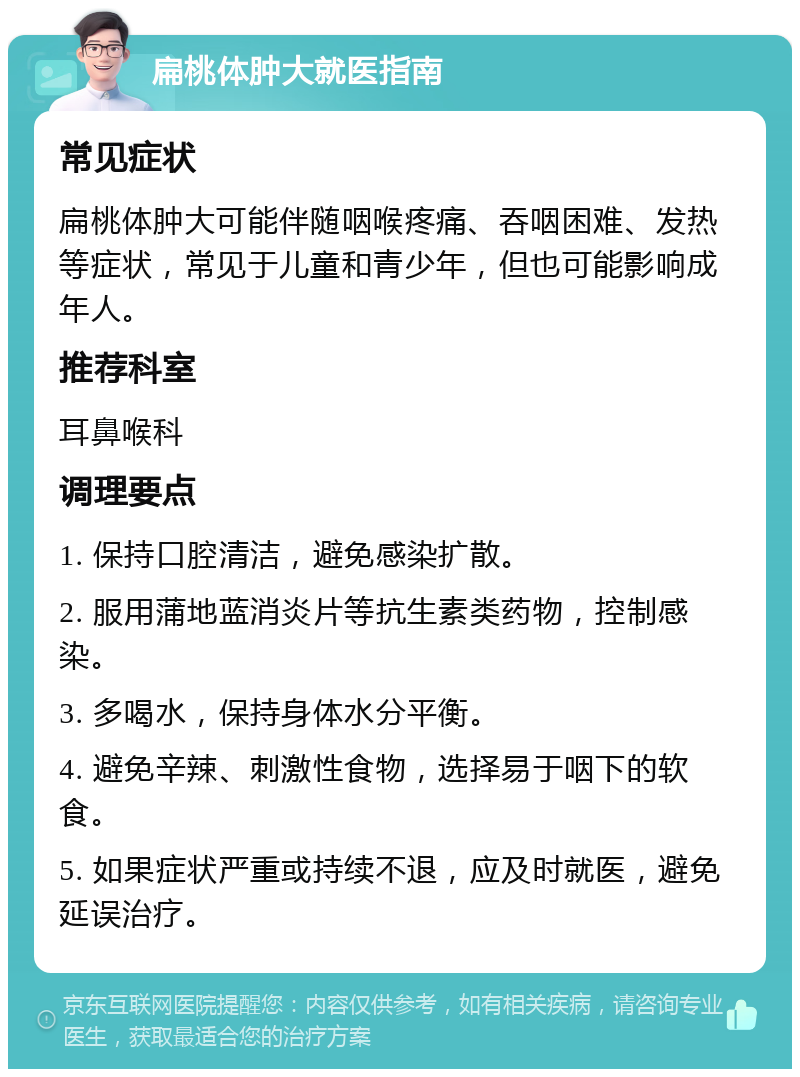 扁桃体肿大就医指南 常见症状 扁桃体肿大可能伴随咽喉疼痛、吞咽困难、发热等症状，常见于儿童和青少年，但也可能影响成年人。 推荐科室 耳鼻喉科 调理要点 1. 保持口腔清洁，避免感染扩散。 2. 服用蒲地蓝消炎片等抗生素类药物，控制感染。 3. 多喝水，保持身体水分平衡。 4. 避免辛辣、刺激性食物，选择易于咽下的软食。 5. 如果症状严重或持续不退，应及时就医，避免延误治疗。