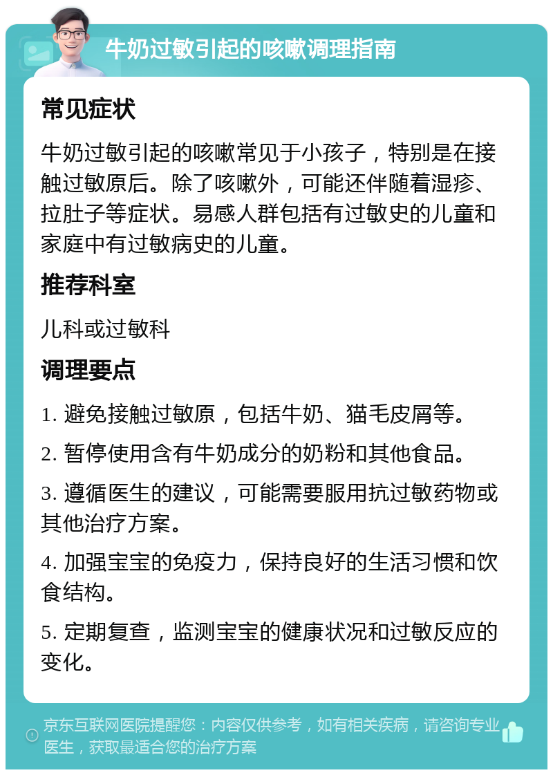 牛奶过敏引起的咳嗽调理指南 常见症状 牛奶过敏引起的咳嗽常见于小孩子，特别是在接触过敏原后。除了咳嗽外，可能还伴随着湿疹、拉肚子等症状。易感人群包括有过敏史的儿童和家庭中有过敏病史的儿童。 推荐科室 儿科或过敏科 调理要点 1. 避免接触过敏原，包括牛奶、猫毛皮屑等。 2. 暂停使用含有牛奶成分的奶粉和其他食品。 3. 遵循医生的建议，可能需要服用抗过敏药物或其他治疗方案。 4. 加强宝宝的免疫力，保持良好的生活习惯和饮食结构。 5. 定期复查，监测宝宝的健康状况和过敏反应的变化。