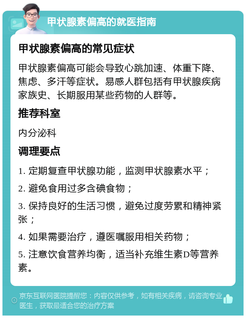 甲状腺素偏高的就医指南 甲状腺素偏高的常见症状 甲状腺素偏高可能会导致心跳加速、体重下降、焦虑、多汗等症状。易感人群包括有甲状腺疾病家族史、长期服用某些药物的人群等。 推荐科室 内分泌科 调理要点 1. 定期复查甲状腺功能，监测甲状腺素水平； 2. 避免食用过多含碘食物； 3. 保持良好的生活习惯，避免过度劳累和精神紧张； 4. 如果需要治疗，遵医嘱服用相关药物； 5. 注意饮食营养均衡，适当补充维生素D等营养素。