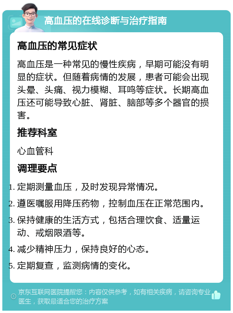 高血压的在线诊断与治疗指南 高血压的常见症状 高血压是一种常见的慢性疾病，早期可能没有明显的症状。但随着病情的发展，患者可能会出现头晕、头痛、视力模糊、耳鸣等症状。长期高血压还可能导致心脏、肾脏、脑部等多个器官的损害。 推荐科室 心血管科 调理要点 定期测量血压，及时发现异常情况。 遵医嘱服用降压药物，控制血压在正常范围内。 保持健康的生活方式，包括合理饮食、适量运动、戒烟限酒等。 减少精神压力，保持良好的心态。 定期复查，监测病情的变化。