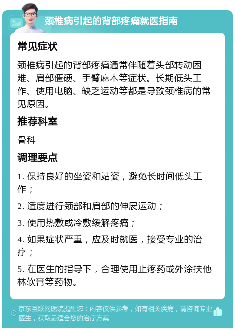 颈椎病引起的背部疼痛就医指南 常见症状 颈椎病引起的背部疼痛通常伴随着头部转动困难、肩部僵硬、手臂麻木等症状。长期低头工作、使用电脑、缺乏运动等都是导致颈椎病的常见原因。 推荐科室 骨科 调理要点 1. 保持良好的坐姿和站姿，避免长时间低头工作； 2. 适度进行颈部和肩部的伸展运动； 3. 使用热敷或冷敷缓解疼痛； 4. 如果症状严重，应及时就医，接受专业的治疗； 5. 在医生的指导下，合理使用止疼药或外涂扶他林软膏等药物。