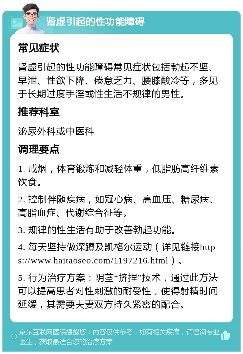 肾虚引起的性功能障碍 常见症状 肾虚引起的性功能障碍常见症状包括勃起不坚、早泄、性欲下降、倦怠乏力、腰膝酸冷等，多见于长期过度手淫或性生活不规律的男性。 推荐科室 泌尿外科或中医科 调理要点 1. 戒烟，体育锻炼和减轻体重，低脂肪高纤维素饮食。 2. 控制伴随疾病，如冠心病、高血压、糖尿病、高脂血症、代谢综合征等。 3. 规律的性生活有助于改善勃起功能。 4. 每天坚持做深蹲及凯格尔运动（详见链接https://www.haitaoseo.com/1197216.html）。 5. 行为治疗方案：阴茎“挤捏”技术，通过此方法可以提高患者对性刺激的耐受性，使得射精时间延缓，其需要夫妻双方持久紧密的配合。