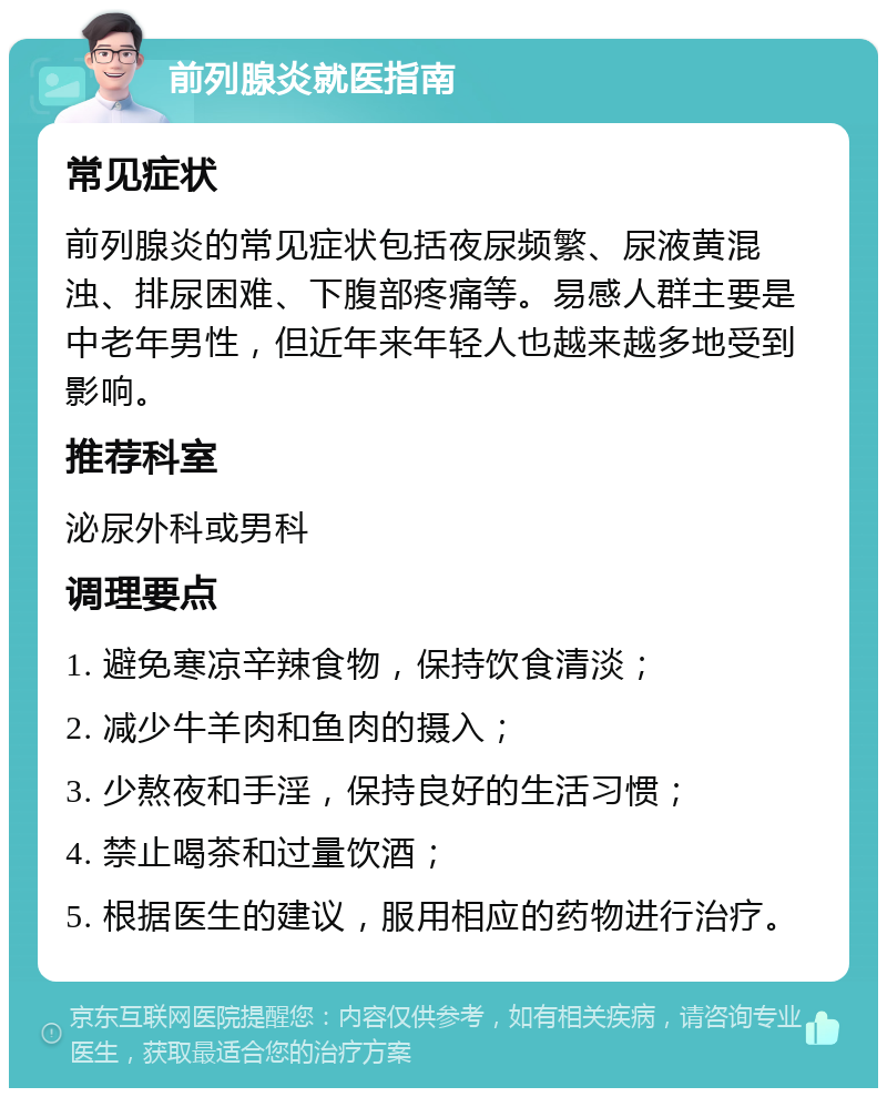 前列腺炎就医指南 常见症状 前列腺炎的常见症状包括夜尿频繁、尿液黄混浊、排尿困难、下腹部疼痛等。易感人群主要是中老年男性，但近年来年轻人也越来越多地受到影响。 推荐科室 泌尿外科或男科 调理要点 1. 避免寒凉辛辣食物，保持饮食清淡； 2. 减少牛羊肉和鱼肉的摄入； 3. 少熬夜和手淫，保持良好的生活习惯； 4. 禁止喝茶和过量饮酒； 5. 根据医生的建议，服用相应的药物进行治疗。