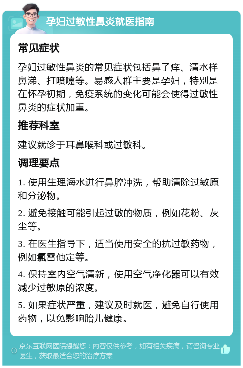 孕妇过敏性鼻炎就医指南 常见症状 孕妇过敏性鼻炎的常见症状包括鼻子痒、清水样鼻涕、打喷嚏等。易感人群主要是孕妇，特别是在怀孕初期，免疫系统的变化可能会使得过敏性鼻炎的症状加重。 推荐科室 建议就诊于耳鼻喉科或过敏科。 调理要点 1. 使用生理海水进行鼻腔冲洗，帮助清除过敏原和分泌物。 2. 避免接触可能引起过敏的物质，例如花粉、灰尘等。 3. 在医生指导下，适当使用安全的抗过敏药物，例如氯雷他定等。 4. 保持室内空气清新，使用空气净化器可以有效减少过敏原的浓度。 5. 如果症状严重，建议及时就医，避免自行使用药物，以免影响胎儿健康。