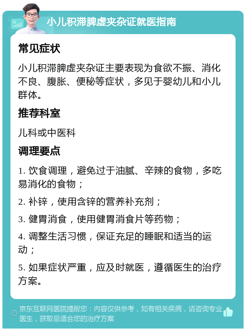 小儿积滞脾虚夹杂证就医指南 常见症状 小儿积滞脾虚夹杂证主要表现为食欲不振、消化不良、腹胀、便秘等症状，多见于婴幼儿和小儿群体。 推荐科室 儿科或中医科 调理要点 1. 饮食调理，避免过于油腻、辛辣的食物，多吃易消化的食物； 2. 补锌，使用含锌的营养补充剂； 3. 健胃消食，使用健胃消食片等药物； 4. 调整生活习惯，保证充足的睡眠和适当的运动； 5. 如果症状严重，应及时就医，遵循医生的治疗方案。