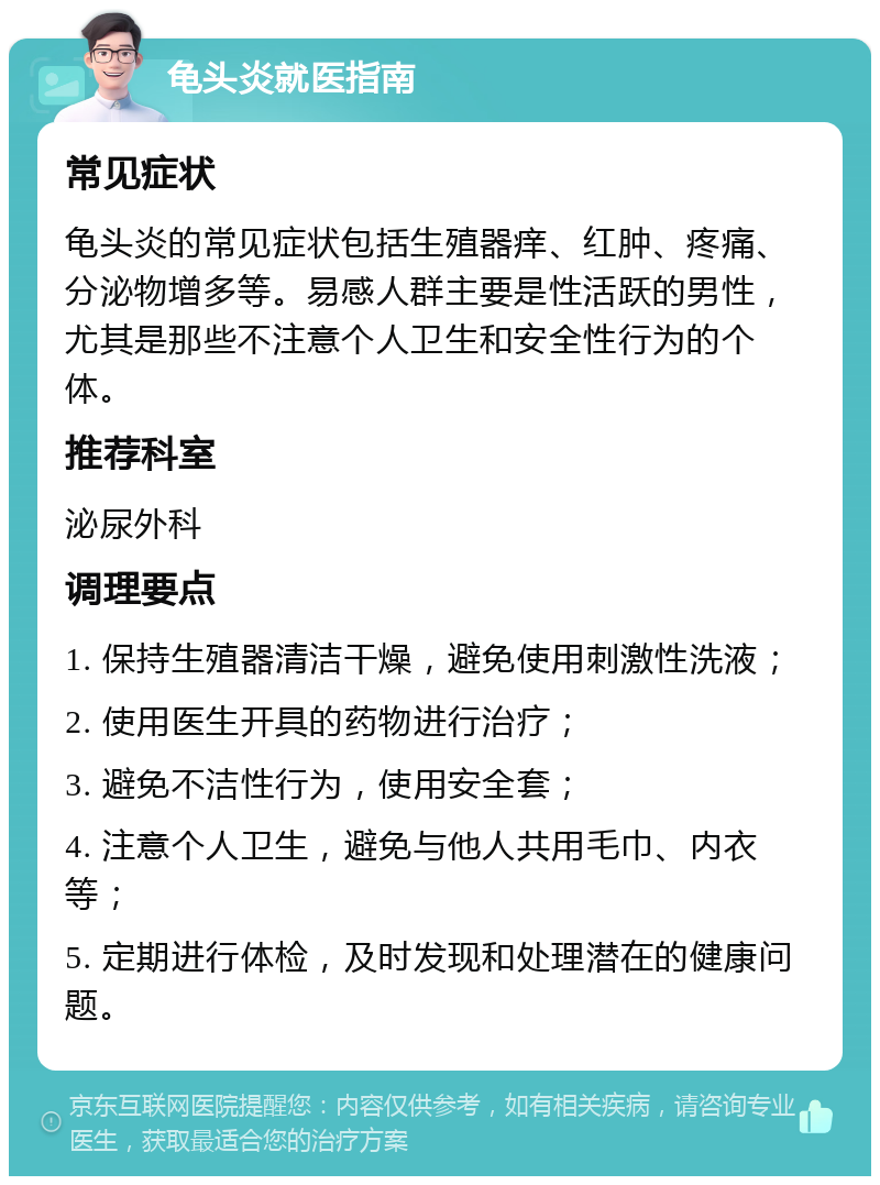 龟头炎就医指南 常见症状 龟头炎的常见症状包括生殖器痒、红肿、疼痛、分泌物增多等。易感人群主要是性活跃的男性，尤其是那些不注意个人卫生和安全性行为的个体。 推荐科室 泌尿外科 调理要点 1. 保持生殖器清洁干燥，避免使用刺激性洗液； 2. 使用医生开具的药物进行治疗； 3. 避免不洁性行为，使用安全套； 4. 注意个人卫生，避免与他人共用毛巾、内衣等； 5. 定期进行体检，及时发现和处理潜在的健康问题。