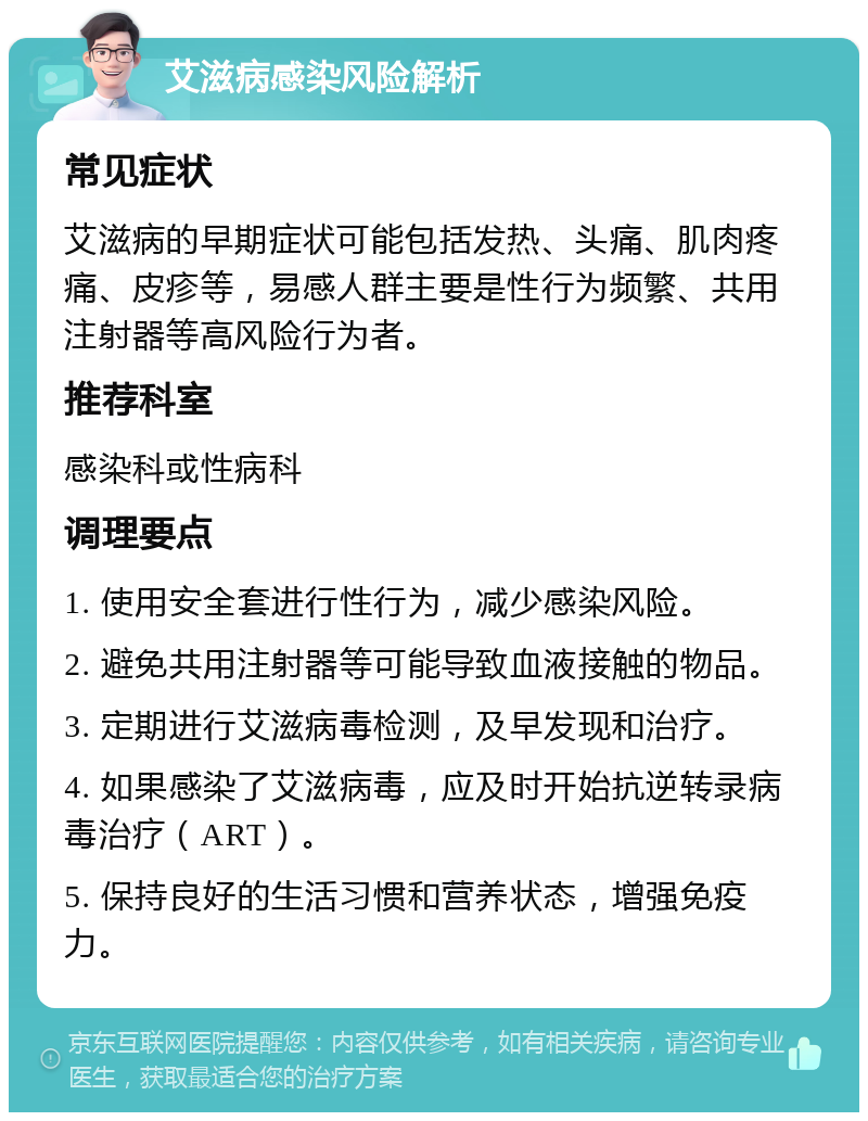 艾滋病感染风险解析 常见症状 艾滋病的早期症状可能包括发热、头痛、肌肉疼痛、皮疹等，易感人群主要是性行为频繁、共用注射器等高风险行为者。 推荐科室 感染科或性病科 调理要点 1. 使用安全套进行性行为，减少感染风险。 2. 避免共用注射器等可能导致血液接触的物品。 3. 定期进行艾滋病毒检测，及早发现和治疗。 4. 如果感染了艾滋病毒，应及时开始抗逆转录病毒治疗（ART）。 5. 保持良好的生活习惯和营养状态，增强免疫力。