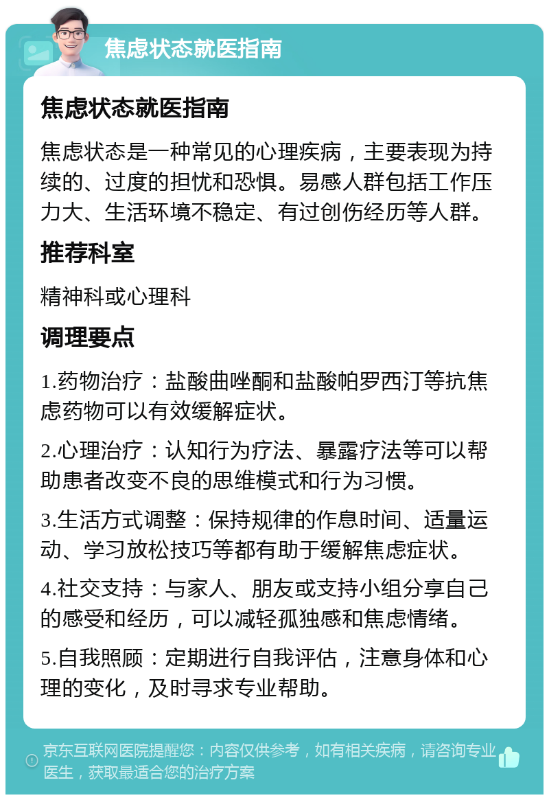 焦虑状态就医指南 焦虑状态就医指南 焦虑状态是一种常见的心理疾病，主要表现为持续的、过度的担忧和恐惧。易感人群包括工作压力大、生活环境不稳定、有过创伤经历等人群。 推荐科室 精神科或心理科 调理要点 1.药物治疗：盐酸曲唑酮和盐酸帕罗西汀等抗焦虑药物可以有效缓解症状。 2.心理治疗：认知行为疗法、暴露疗法等可以帮助患者改变不良的思维模式和行为习惯。 3.生活方式调整：保持规律的作息时间、适量运动、学习放松技巧等都有助于缓解焦虑症状。 4.社交支持：与家人、朋友或支持小组分享自己的感受和经历，可以减轻孤独感和焦虑情绪。 5.自我照顾：定期进行自我评估，注意身体和心理的变化，及时寻求专业帮助。