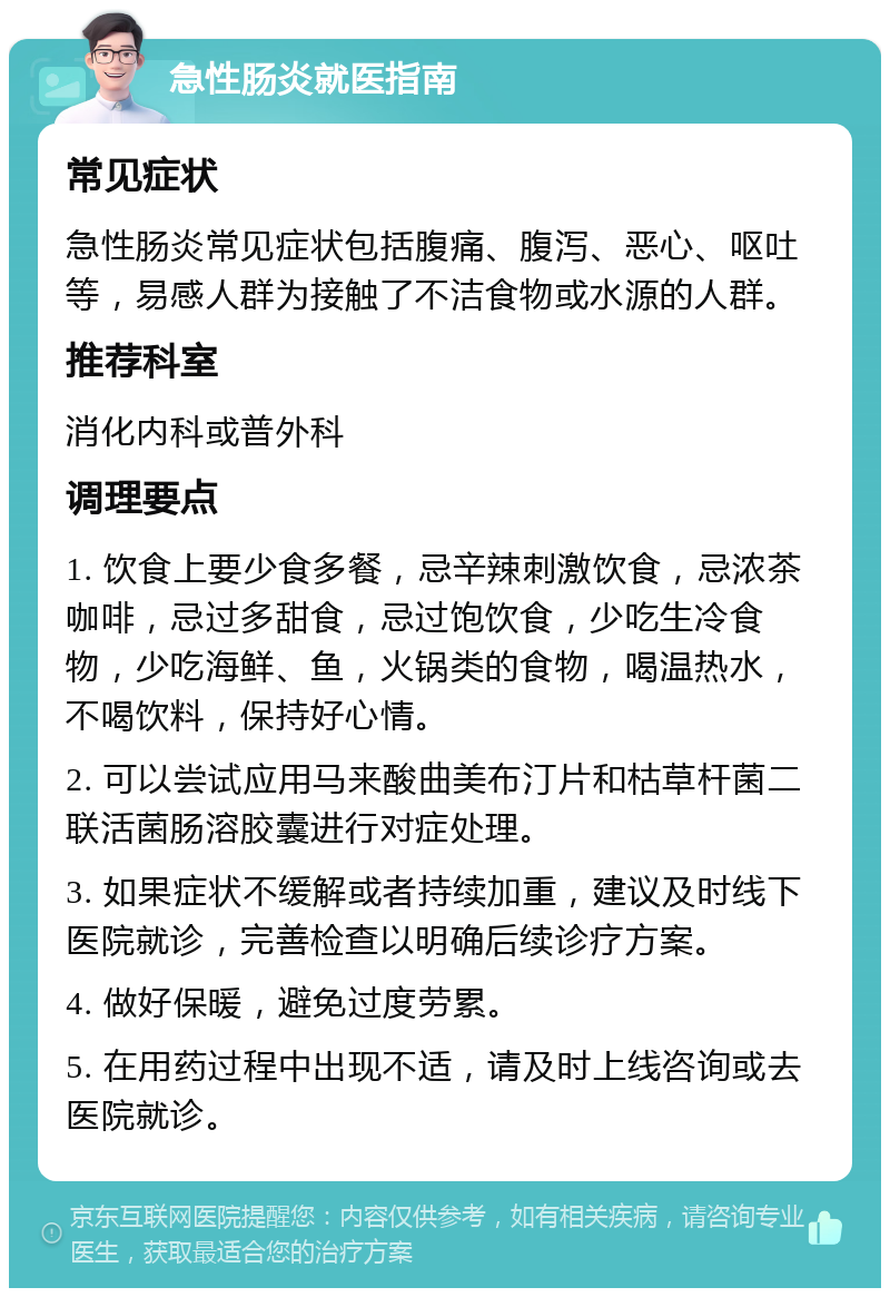 急性肠炎就医指南 常见症状 急性肠炎常见症状包括腹痛、腹泻、恶心、呕吐等，易感人群为接触了不洁食物或水源的人群。 推荐科室 消化内科或普外科 调理要点 1. 饮食上要少食多餐，忌辛辣刺激饮食，忌浓茶咖啡，忌过多甜食，忌过饱饮食，少吃生冷食物，少吃海鲜、鱼，火锅类的食物，喝温热水，不喝饮料，保持好心情。 2. 可以尝试应用马来酸曲美布汀片和枯草杆菌二联活菌肠溶胶囊进行对症处理。 3. 如果症状不缓解或者持续加重，建议及时线下医院就诊，完善检查以明确后续诊疗方案。 4. 做好保暖，避免过度劳累。 5. 在用药过程中出现不适，请及时上线咨询或去医院就诊。