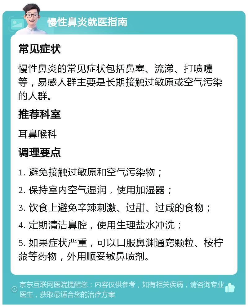 慢性鼻炎就医指南 常见症状 慢性鼻炎的常见症状包括鼻塞、流涕、打喷嚏等，易感人群主要是长期接触过敏原或空气污染的人群。 推荐科室 耳鼻喉科 调理要点 1. 避免接触过敏原和空气污染物； 2. 保持室内空气湿润，使用加湿器； 3. 饮食上避免辛辣刺激、过甜、过咸的食物； 4. 定期清洁鼻腔，使用生理盐水冲洗； 5. 如果症状严重，可以口服鼻渊通窍颗粒、桉柠蒎等药物，外用顺妥敏鼻喷剂。