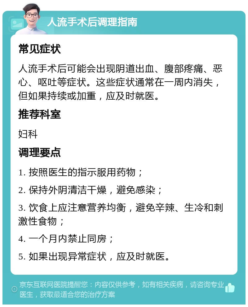 人流手术后调理指南 常见症状 人流手术后可能会出现阴道出血、腹部疼痛、恶心、呕吐等症状。这些症状通常在一周内消失，但如果持续或加重，应及时就医。 推荐科室 妇科 调理要点 1. 按照医生的指示服用药物； 2. 保持外阴清洁干燥，避免感染； 3. 饮食上应注意营养均衡，避免辛辣、生冷和刺激性食物； 4. 一个月内禁止同房； 5. 如果出现异常症状，应及时就医。