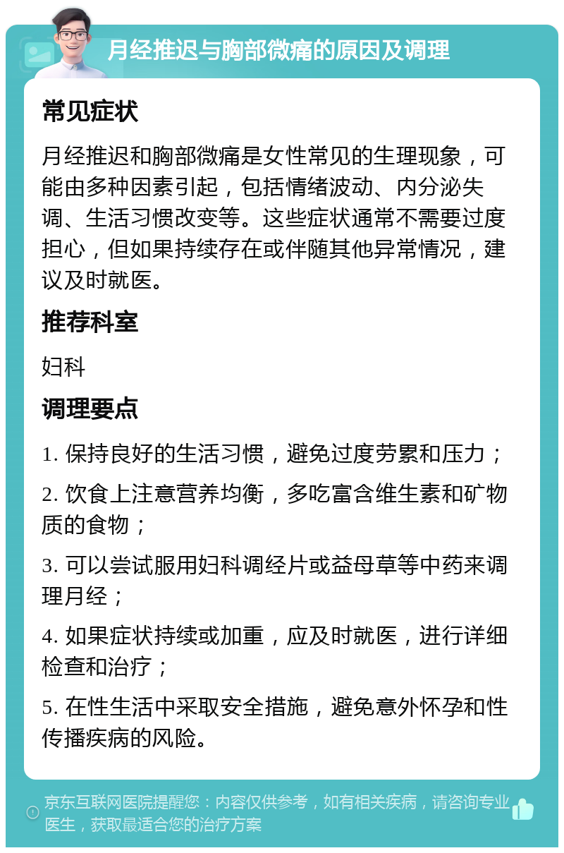 月经推迟与胸部微痛的原因及调理 常见症状 月经推迟和胸部微痛是女性常见的生理现象，可能由多种因素引起，包括情绪波动、内分泌失调、生活习惯改变等。这些症状通常不需要过度担心，但如果持续存在或伴随其他异常情况，建议及时就医。 推荐科室 妇科 调理要点 1. 保持良好的生活习惯，避免过度劳累和压力； 2. 饮食上注意营养均衡，多吃富含维生素和矿物质的食物； 3. 可以尝试服用妇科调经片或益母草等中药来调理月经； 4. 如果症状持续或加重，应及时就医，进行详细检查和治疗； 5. 在性生活中采取安全措施，避免意外怀孕和性传播疾病的风险。