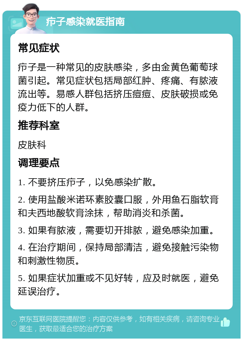 疖子感染就医指南 常见症状 疖子是一种常见的皮肤感染，多由金黄色葡萄球菌引起。常见症状包括局部红肿、疼痛、有脓液流出等。易感人群包括挤压痘痘、皮肤破损或免疫力低下的人群。 推荐科室 皮肤科 调理要点 1. 不要挤压疖子，以免感染扩散。 2. 使用盐酸米诺环素胶囊口服，外用鱼石脂软膏和夫西地酸软膏涂抹，帮助消炎和杀菌。 3. 如果有脓液，需要切开排脓，避免感染加重。 4. 在治疗期间，保持局部清洁，避免接触污染物和刺激性物质。 5. 如果症状加重或不见好转，应及时就医，避免延误治疗。