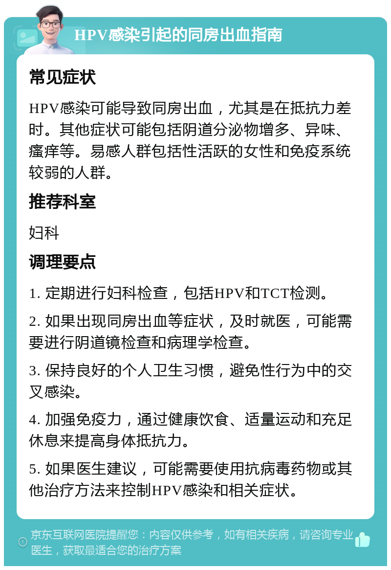 HPV感染引起的同房出血指南 常见症状 HPV感染可能导致同房出血，尤其是在抵抗力差时。其他症状可能包括阴道分泌物增多、异味、瘙痒等。易感人群包括性活跃的女性和免疫系统较弱的人群。 推荐科室 妇科 调理要点 1. 定期进行妇科检查，包括HPV和TCT检测。 2. 如果出现同房出血等症状，及时就医，可能需要进行阴道镜检查和病理学检查。 3. 保持良好的个人卫生习惯，避免性行为中的交叉感染。 4. 加强免疫力，通过健康饮食、适量运动和充足休息来提高身体抵抗力。 5. 如果医生建议，可能需要使用抗病毒药物或其他治疗方法来控制HPV感染和相关症状。