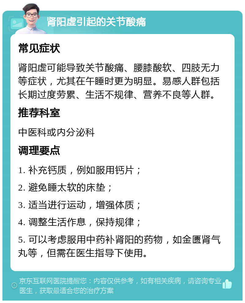 肾阳虚引起的关节酸痛 常见症状 肾阳虚可能导致关节酸痛、腰膝酸软、四肢无力等症状，尤其在午睡时更为明显。易感人群包括长期过度劳累、生活不规律、营养不良等人群。 推荐科室 中医科或内分泌科 调理要点 1. 补充钙质，例如服用钙片； 2. 避免睡太软的床垫； 3. 适当进行运动，增强体质； 4. 调整生活作息，保持规律； 5. 可以考虑服用中药补肾阳的药物，如金匮肾气丸等，但需在医生指导下使用。