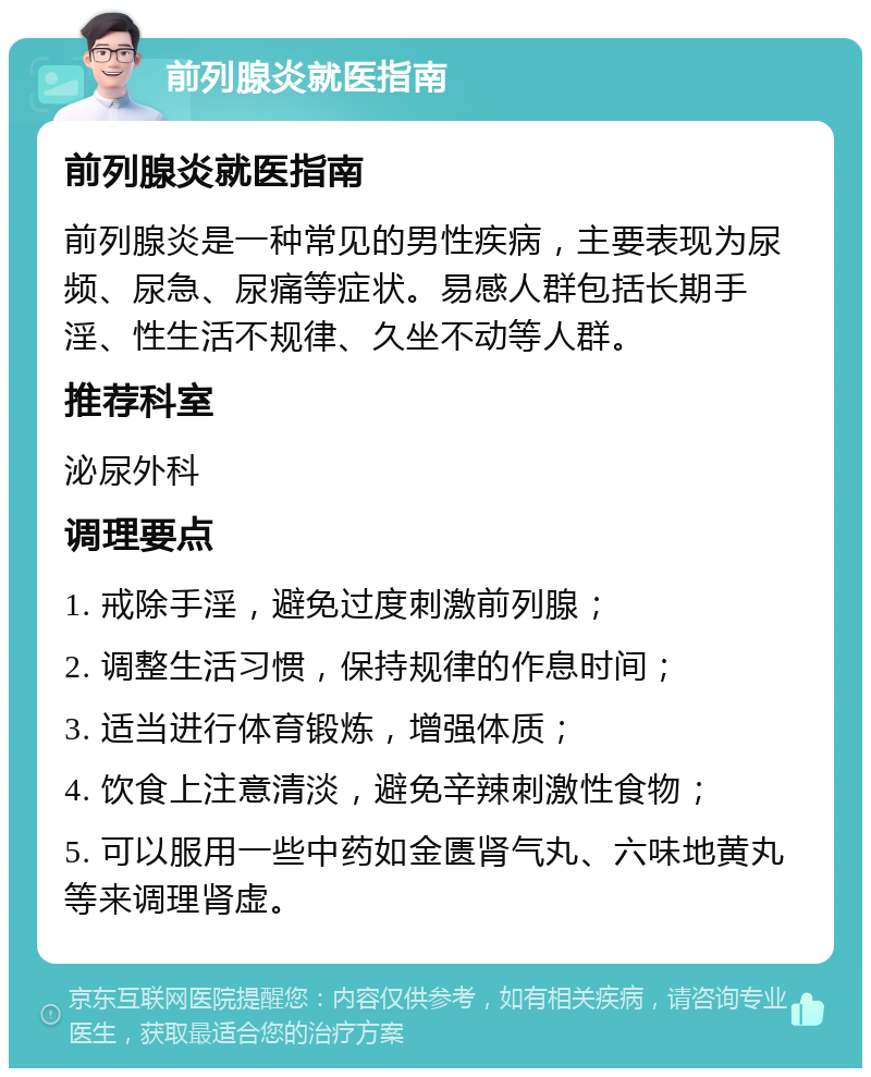 前列腺炎就医指南 前列腺炎就医指南 前列腺炎是一种常见的男性疾病，主要表现为尿频、尿急、尿痛等症状。易感人群包括长期手淫、性生活不规律、久坐不动等人群。 推荐科室 泌尿外科 调理要点 1. 戒除手淫，避免过度刺激前列腺； 2. 调整生活习惯，保持规律的作息时间； 3. 适当进行体育锻炼，增强体质； 4. 饮食上注意清淡，避免辛辣刺激性食物； 5. 可以服用一些中药如金匮肾气丸、六味地黄丸等来调理肾虚。