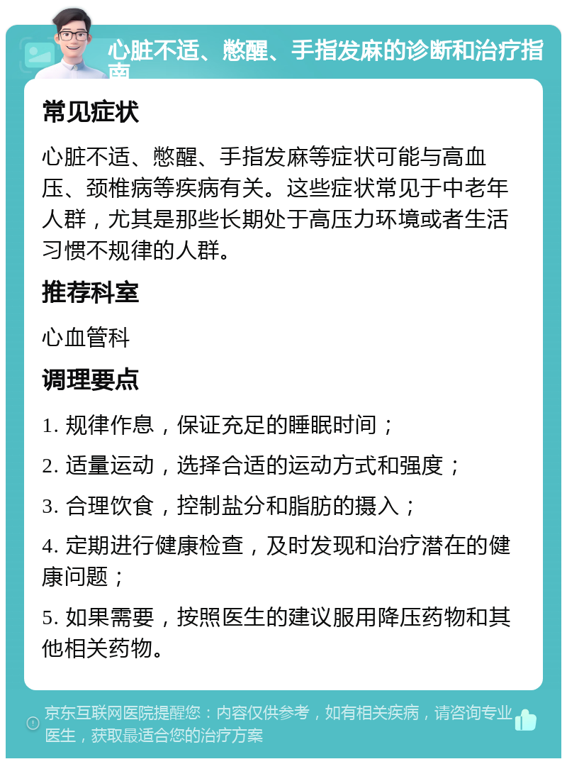 心脏不适、憋醒、手指发麻的诊断和治疗指南 常见症状 心脏不适、憋醒、手指发麻等症状可能与高血压、颈椎病等疾病有关。这些症状常见于中老年人群，尤其是那些长期处于高压力环境或者生活习惯不规律的人群。 推荐科室 心血管科 调理要点 1. 规律作息，保证充足的睡眠时间； 2. 适量运动，选择合适的运动方式和强度； 3. 合理饮食，控制盐分和脂肪的摄入； 4. 定期进行健康检查，及时发现和治疗潜在的健康问题； 5. 如果需要，按照医生的建议服用降压药物和其他相关药物。