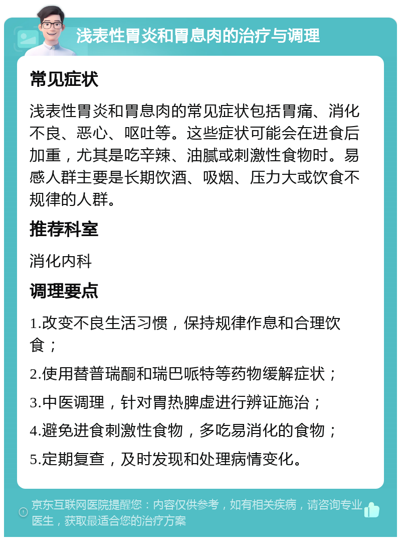 浅表性胃炎和胃息肉的治疗与调理 常见症状 浅表性胃炎和胃息肉的常见症状包括胃痛、消化不良、恶心、呕吐等。这些症状可能会在进食后加重，尤其是吃辛辣、油腻或刺激性食物时。易感人群主要是长期饮酒、吸烟、压力大或饮食不规律的人群。 推荐科室 消化内科 调理要点 1.改变不良生活习惯，保持规律作息和合理饮食； 2.使用替普瑞酮和瑞巴哌特等药物缓解症状； 3.中医调理，针对胃热脾虚进行辨证施治； 4.避免进食刺激性食物，多吃易消化的食物； 5.定期复查，及时发现和处理病情变化。