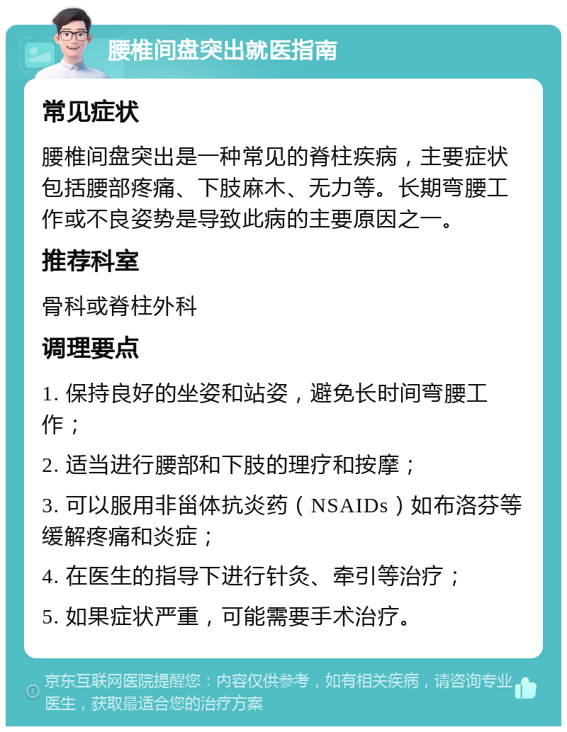 腰椎间盘突出就医指南 常见症状 腰椎间盘突出是一种常见的脊柱疾病，主要症状包括腰部疼痛、下肢麻木、无力等。长期弯腰工作或不良姿势是导致此病的主要原因之一。 推荐科室 骨科或脊柱外科 调理要点 1. 保持良好的坐姿和站姿，避免长时间弯腰工作； 2. 适当进行腰部和下肢的理疗和按摩； 3. 可以服用非甾体抗炎药（NSAIDs）如布洛芬等缓解疼痛和炎症； 4. 在医生的指导下进行针灸、牵引等治疗； 5. 如果症状严重，可能需要手术治疗。