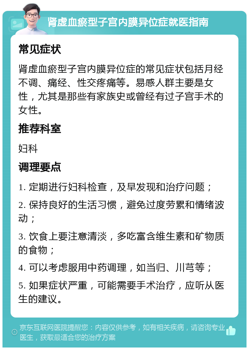 肾虚血瘀型子宫内膜异位症就医指南 常见症状 肾虚血瘀型子宫内膜异位症的常见症状包括月经不调、痛经、性交疼痛等。易感人群主要是女性，尤其是那些有家族史或曾经有过子宫手术的女性。 推荐科室 妇科 调理要点 1. 定期进行妇科检查，及早发现和治疗问题； 2. 保持良好的生活习惯，避免过度劳累和情绪波动； 3. 饮食上要注意清淡，多吃富含维生素和矿物质的食物； 4. 可以考虑服用中药调理，如当归、川芎等； 5. 如果症状严重，可能需要手术治疗，应听从医生的建议。