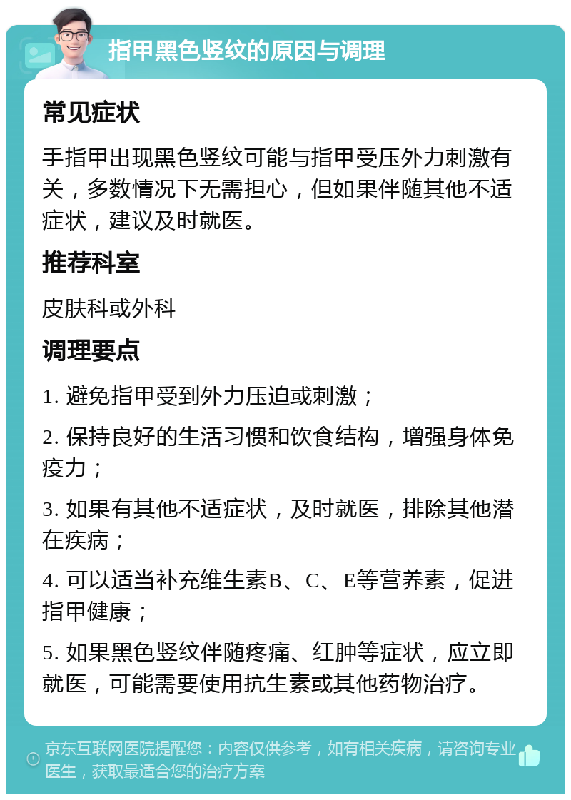 指甲黑色竖纹的原因与调理 常见症状 手指甲出现黑色竖纹可能与指甲受压外力刺激有关，多数情况下无需担心，但如果伴随其他不适症状，建议及时就医。 推荐科室 皮肤科或外科 调理要点 1. 避免指甲受到外力压迫或刺激； 2. 保持良好的生活习惯和饮食结构，增强身体免疫力； 3. 如果有其他不适症状，及时就医，排除其他潜在疾病； 4. 可以适当补充维生素B、C、E等营养素，促进指甲健康； 5. 如果黑色竖纹伴随疼痛、红肿等症状，应立即就医，可能需要使用抗生素或其他药物治疗。